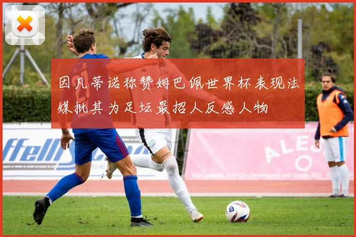 因凡蒂诺称赞姆巴佩世界杯表现法媒批其为足坛最招人反感人物